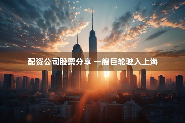 配资公司股票分享 一艘巨轮驶入上海