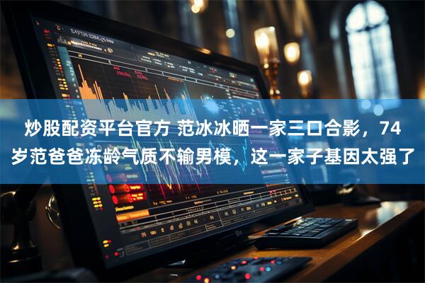 炒股配资平台官方 范冰冰晒一家三口合影，74岁范爸爸冻龄气质不输男模，这一家子基因太强了