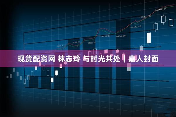 现货配资网 林志玲 与时光共处｜嘉人封面