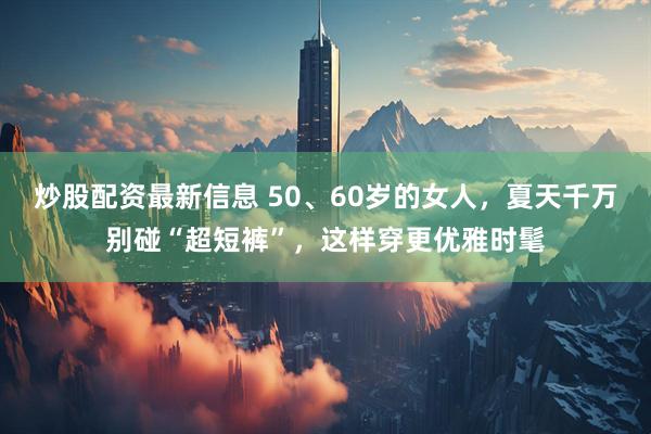 炒股配资最新信息 50、60岁的女人，夏天千万别碰“超短裤”，这样穿更优雅时髦
