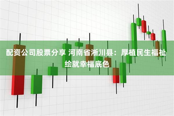 配资公司股票分享 河南省淅川县：厚植民生福祉 绘就幸福底色
