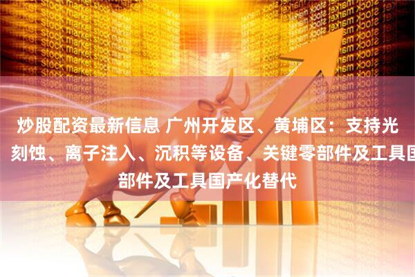 炒股配资最新信息 广州开发区、黄埔区：支持光刻、清洗、刻蚀、离子注入、沉积等设备、关键零部件及工具国产化替代