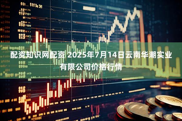 配资知识网配资 2025年7月14日云南华潮实业有限公司价格行情