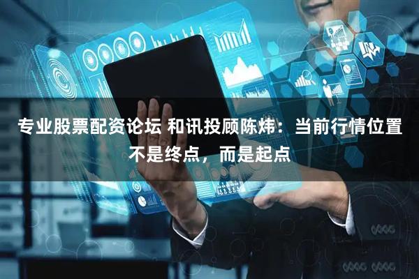 专业股票配资论坛 和讯投顾陈炜：当前行情位置不是终点，而是起点