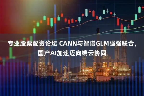 专业股票配资论坛 CANN与智谱GLM强强联合，国产AI加速迈向端云协同