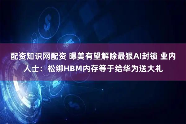 配资知识网配资 曝美有望解除最狠AI封锁 业内人士：松绑HBM内存等于给华为送大礼