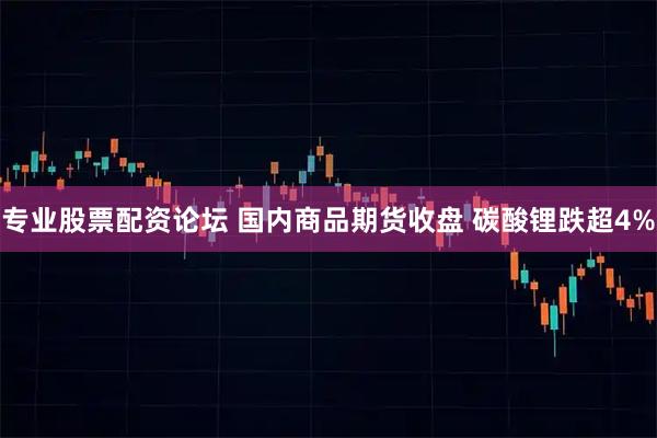 专业股票配资论坛 国内商品期货收盘 碳酸锂跌超4%