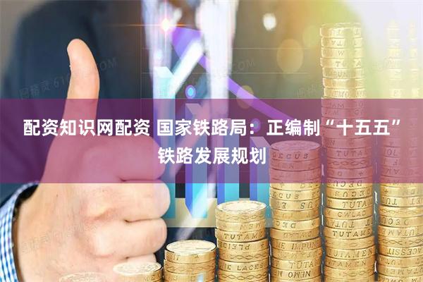 配资知识网配资 国家铁路局：正编制“十五五”铁路发展规划