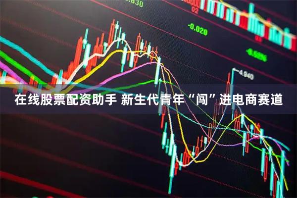 在线股票配资助手 新生代青年“闯”进电商赛道