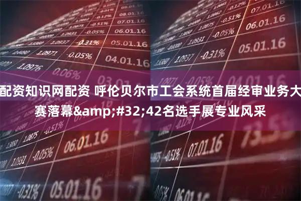 配资知识网配资 呼伦贝尔市工会系统首届经审业务大赛落幕&#32;42名选手展专业风采