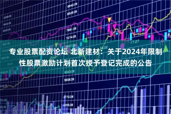 专业股票配资论坛 北新建材：关于2024年限制性股票激励计划首次授予登记完成的公告