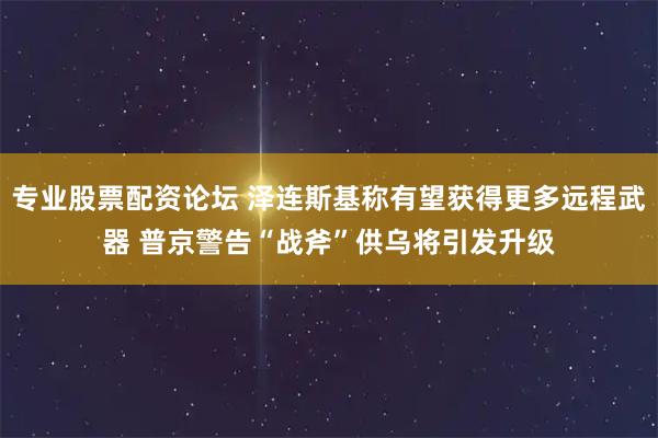 专业股票配资论坛 泽连斯基称有望获得更多远程武器 普京警告“战斧”供乌将引发升级