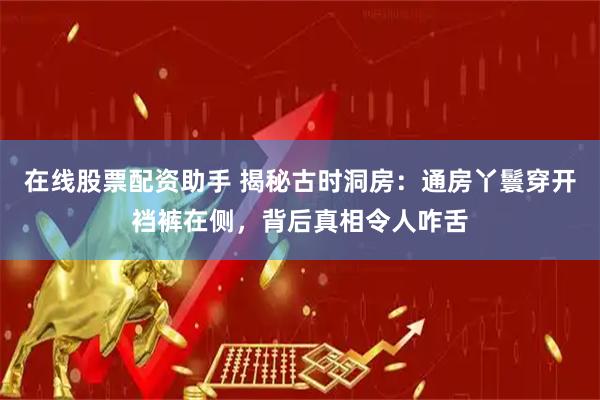 在线股票配资助手 揭秘古时洞房：通房丫鬟穿开裆裤在侧，背后真相令人咋舌