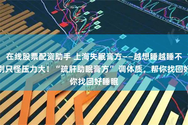 在线股票配资助手 上海失眠膏方——越想睡越睡不着？别只怪压力大！“疏肝助眠膏方” 调体质，帮你找回好睡眠