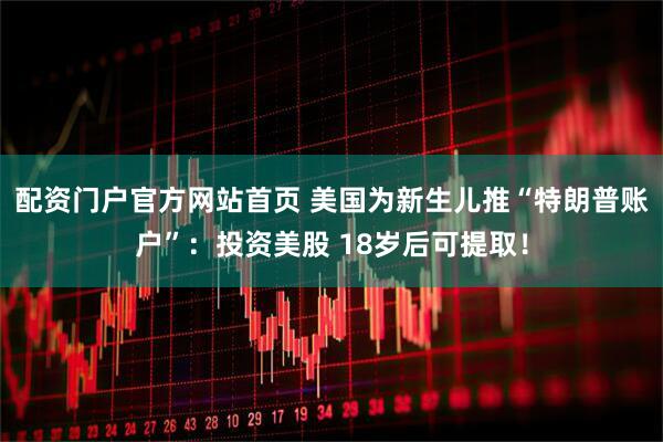 配资门户官方网站首页 美国为新生儿推“特朗普账户”：投资美股 18岁后可提取！