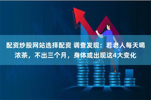 配资炒股网站选择配资 调查发现：若老人每天喝浓茶，不出三个月，身体或出现这4大变化