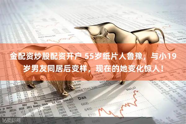 金配资炒股配资开户 55岁纸片人鲁豫，与小19岁男友同居后变样，现在的她变化惊人！