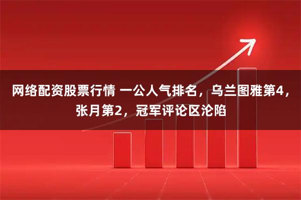 网络配资股票行情 一公人气排名，乌兰图雅第4，张月第2，冠军评论区沦陷