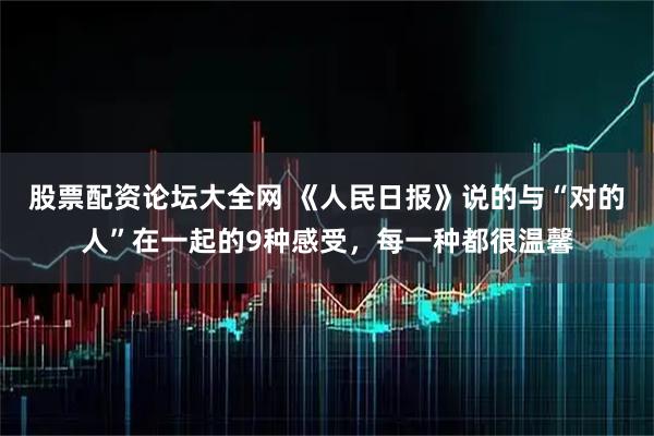 股票配资论坛大全网 《人民日报》说的与“对的人”在一起的9种感受，每一种都很温馨
