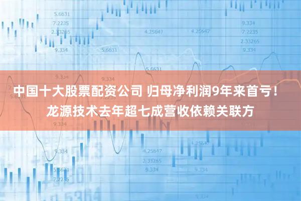 中国十大股票配资公司 归母净利润9年来首亏！ 龙源技术去年超七成营收依赖关联方
