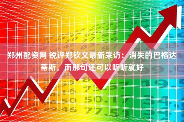 郑州配资网 锐评郑钦文最新采访：消失的巴格达蒂斯，而那句还可以听听就好