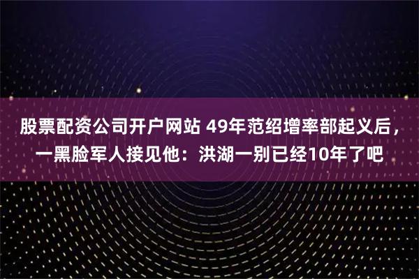 股票配资公司开户网站 49年范绍增率部起义后，一黑脸军人接见他：洪湖一别已经10年了吧