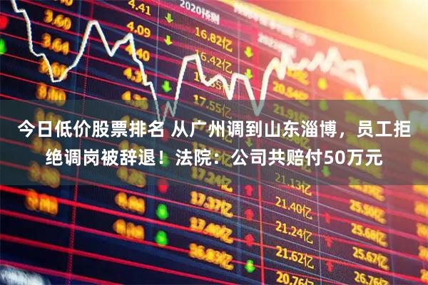 今日低价股票排名 从广州调到山东淄博，员工拒绝调岗被辞退！法院：公司共赔付50万元