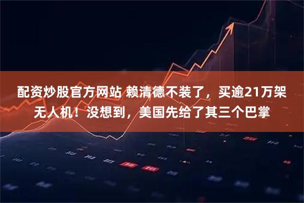 配资炒股官方网站 赖清德不装了，买逾21万架无人机！没想到，美国先给了其三个巴掌