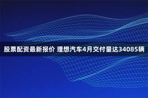 股票配资最新报价 理想汽车4月交付量达34085辆