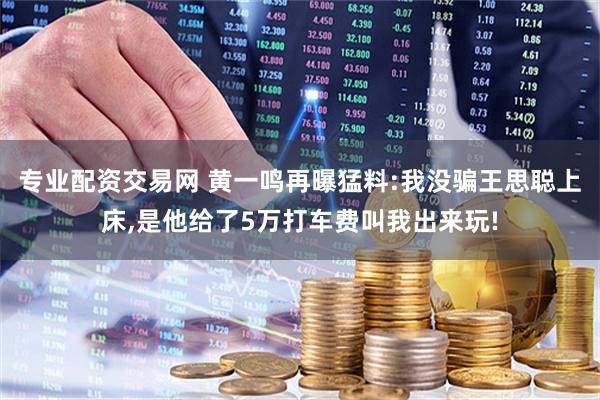专业配资交易网 黄一鸣再曝猛料:我没骗王思聪上床,是他给了5万打车费叫我出来玩!