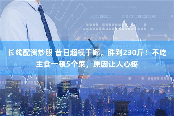 长线配资炒股 昔日超模于娜，胖到230斤！不吃主食一顿5个菜，原因让人心疼