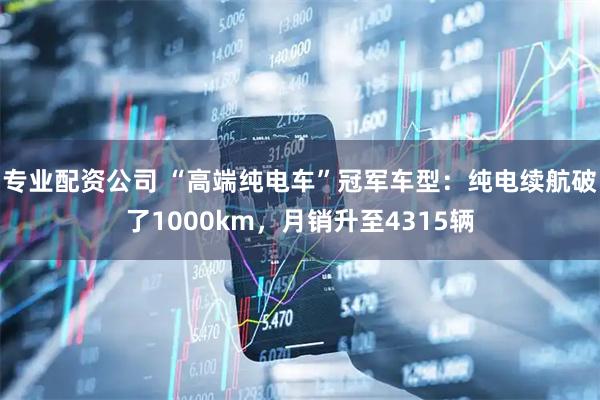 专业配资公司 “高端纯电车”冠军车型：纯电续航破了1000km，月销升至4315辆