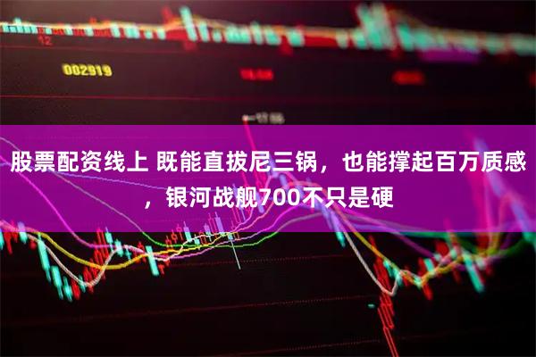 股票配资线上 既能直拔尼三锅，也能撑起百万质感，银河战舰700不只是硬