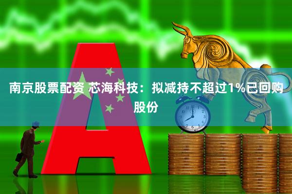 南京股票配资 芯海科技：拟减持不超过1%已回购股份