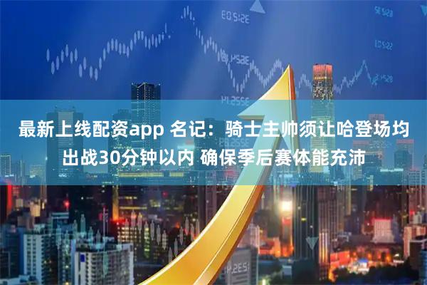 最新上线配资app 名记：骑士主帅须让哈登场均出战30分钟以内 确保季后赛体能充沛
